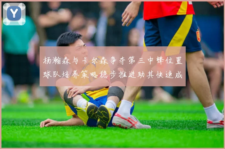 杨瀚森与卡尔森争夺第三中锋位置球队培养策略稳步推进助其快速成长