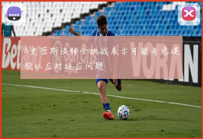 A史密斯谈转会挑战表示可能考虑退役以应对适应问题