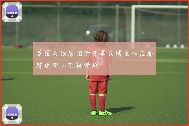 看国足缺席泪洒开幕式博主回应非球迷难以理解情感