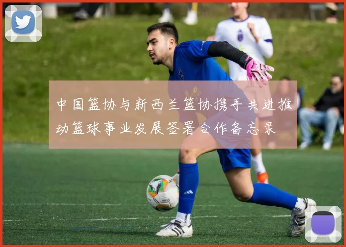 中国篮协与新西兰篮协携手共进推动篮球事业发展签署合作备忘录