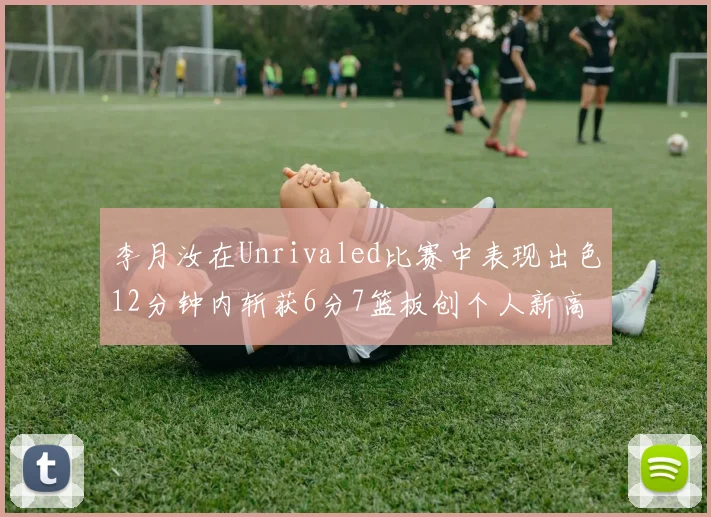 李月汝在Unrivaled比赛中表现出色12分钟内斩获6分7篮板创个人新高
