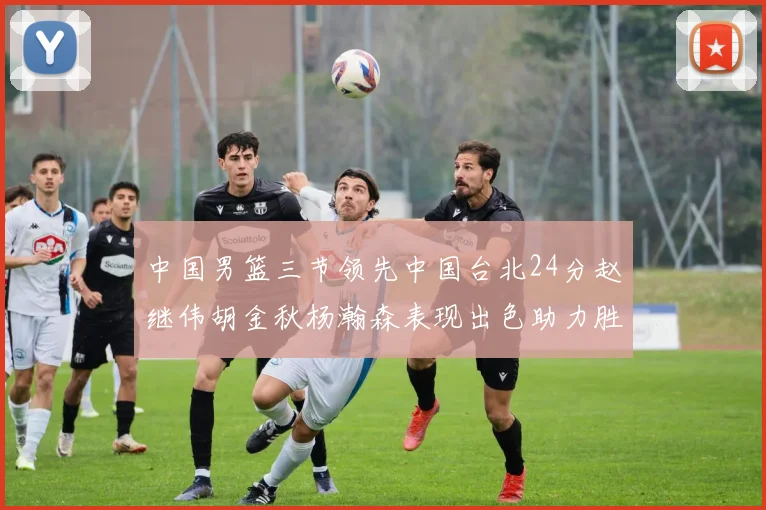 中国男篮三节领先中国台北24分赵继伟胡金秋杨瀚森表现出色助力胜利