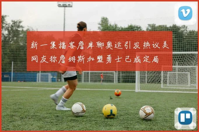 新一集播客詹库聊奥运引发热议美网友称詹姆斯加盟勇士已成定局
