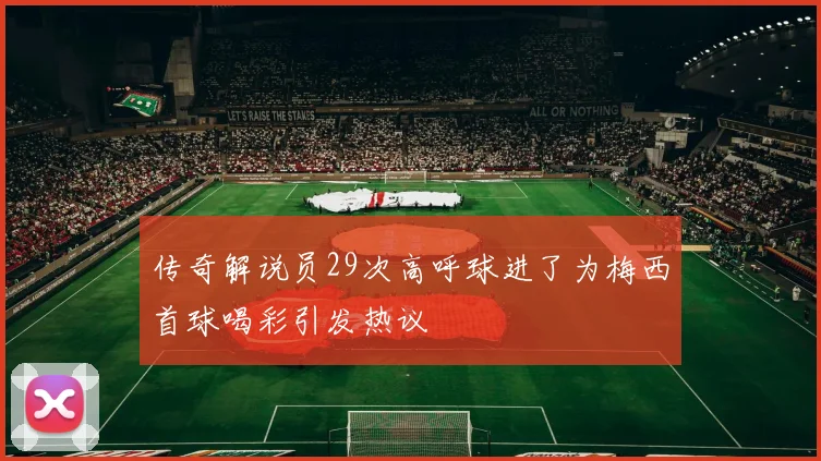 传奇解说员29次高呼球进了为梅西首球喝彩引发热议
