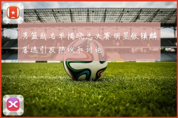男篮新名单揭晓总决赛明星张镇麟落选引发热议和讨论