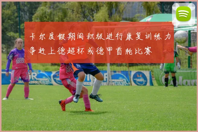 卡尔度假期间积极进行康复训练力争赶上德超杯或德甲首轮比赛