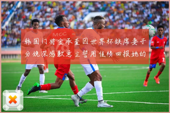 韩国门将金承奎因世界杯缺席妻子分娩深感歉意立誓用佳绩回报她的支持与爱