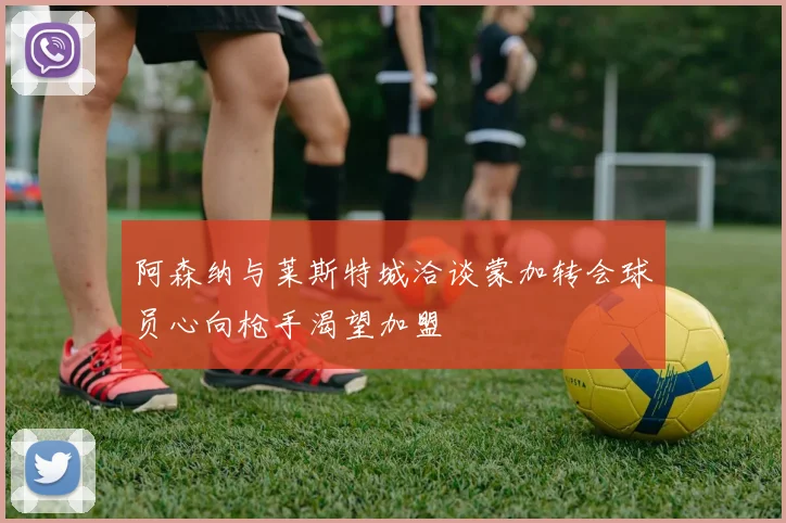 阿森纳与莱斯特城洽谈蒙加转会球员心向枪手渴望加盟