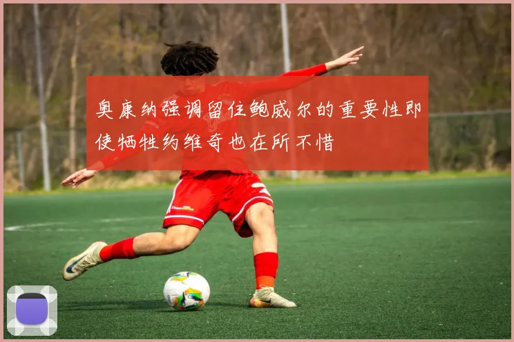 奥康纳强调留住鲍威尔的重要性即使牺牲约维奇也在所不惜