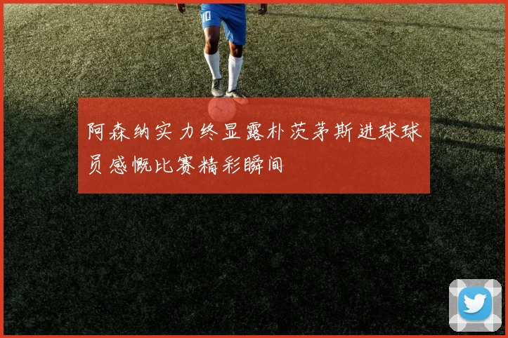 阿森纳实力终显露朴茨茅斯进球球员感慨比赛精彩瞬间