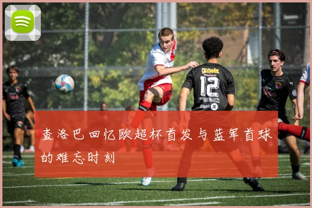 查洛巴回忆欧超杯首发与蓝军首球的难忘时刻